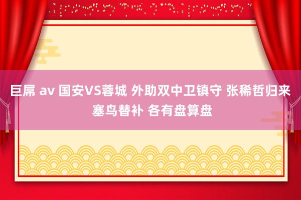 巨屌 av 国安VS蓉城 外助双中卫镇守 张稀哲归来 塞鸟替补 各有盘算盘