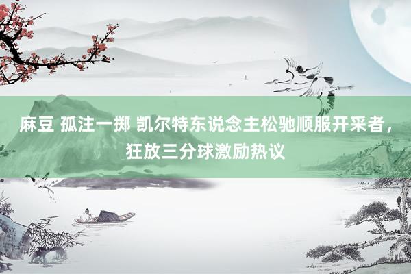 麻豆 孤注一掷 凯尔特东说念主松驰顺服开采者，狂放三分球激励热议