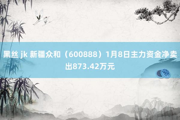 黑丝 jk 新疆众和（600888）1月8日主力资金净卖出873.42万元