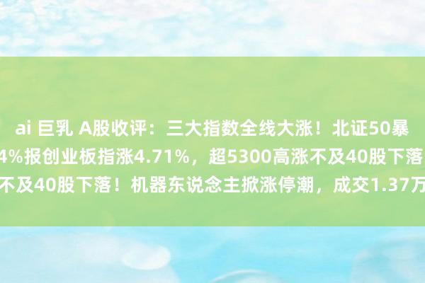 ai 巨乳 A股收评：三大指数全线大涨！北证50暴涨超10%，沪指涨2.54%报创业板指涨4.71%，超5300高涨不及40股下落！机器东说念主掀涨停潮，成交1.37万亿放量3958亿