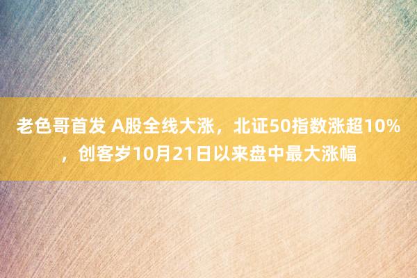 老色哥首发 A股全线大涨，北证50指数涨超10%，创客岁10月21日以来盘中最大涨幅