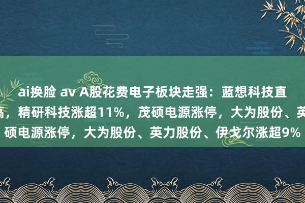 ai换脸 av A股花费电子板块走强：蓝想科技直线飙升近13%创阶段新高，精研科技涨超11%，茂硕电源涨停，大为股份、英力股份、伊戈尔涨超9%
