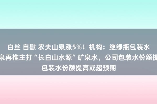 白丝 自慰 农夫山泉涨5%！机构：继绿瓶包装水后，农夫山泉再推主打“长白山水源”矿泉水，公司包装水份额提高或超预期