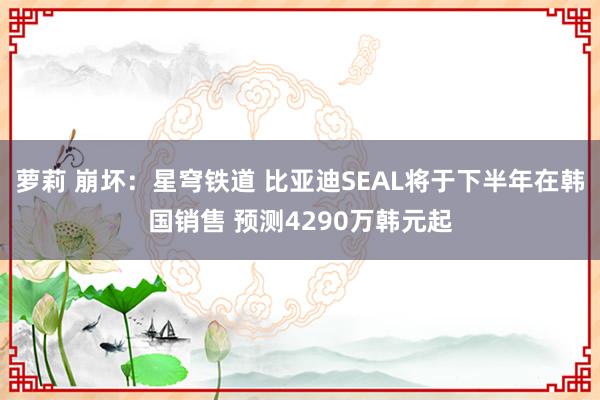 萝莉 崩坏：星穹铁道 比亚迪SEAL将于下半年在韩国销售 预测4290万韩元起