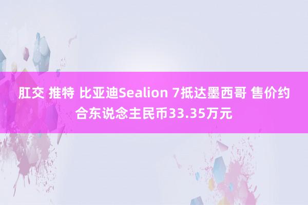 肛交 推特 比亚迪Sealion 7抵达墨西哥 售价约合东说念主民币33.35万元