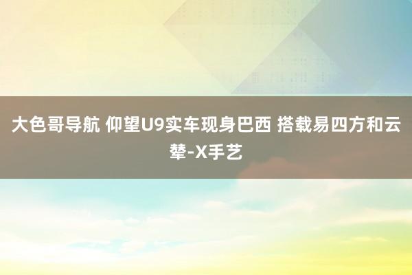 大色哥导航 仰望U9实车现身巴西 搭载易四方和云辇-X手艺