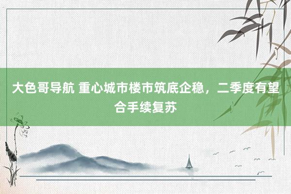 大色哥导航 重心城市楼市筑底企稳，二季度有望合手续复苏