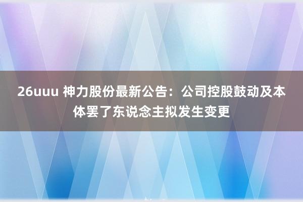 26uuu 神力股份最新公告：公司控股鼓动及本体罢了东说念主拟发生变更