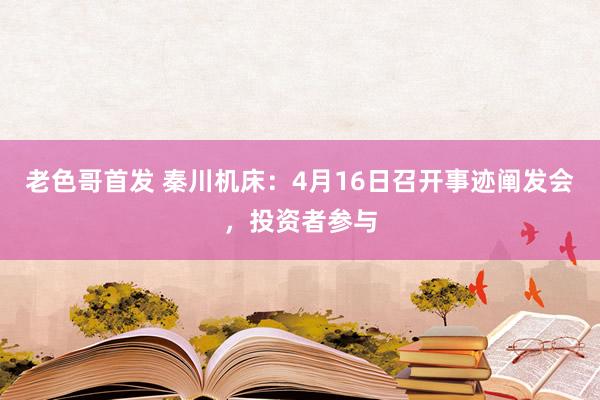 老色哥首发 秦川机床：4月16日召开事迹阐发会，投资者参与