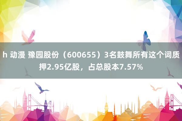 h 动漫 豫园股份（600655）3名鼓舞所有这个词质押2.95亿股，占总股本7.57%
