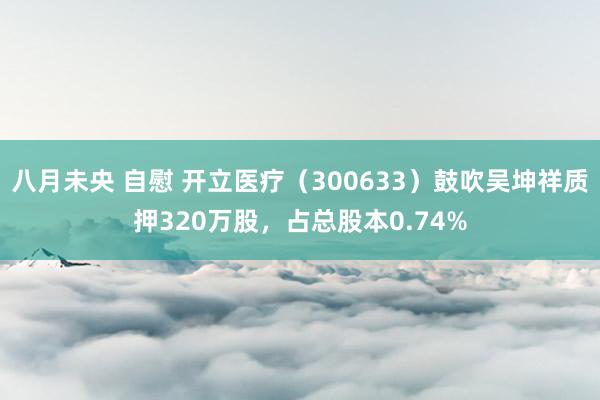 八月未央 自慰 开立医疗（300633）鼓吹吴坤祥质押320万股，占总股本0.74%