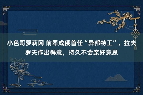 小色哥萝莉网 前辈成俄首任“异邦特工”，拉夫罗夫作出得意，持久不会亲好意思