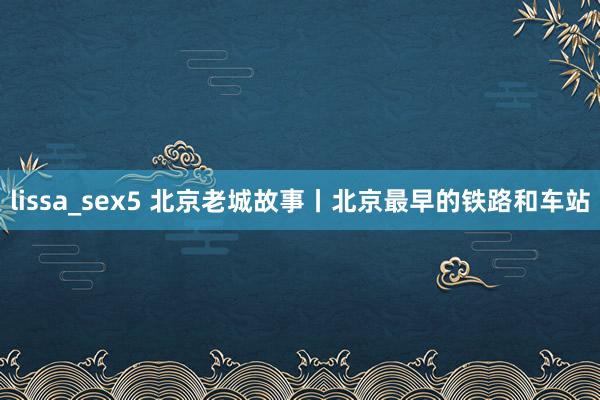 lissa_sex5 北京老城故事丨北京最早的铁路和车站