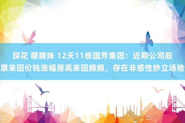 探花 眼睛妹 12天11板国芳集团：近期公司股票来回价钱涨幅居高来回频频，存在非感性炒立场险