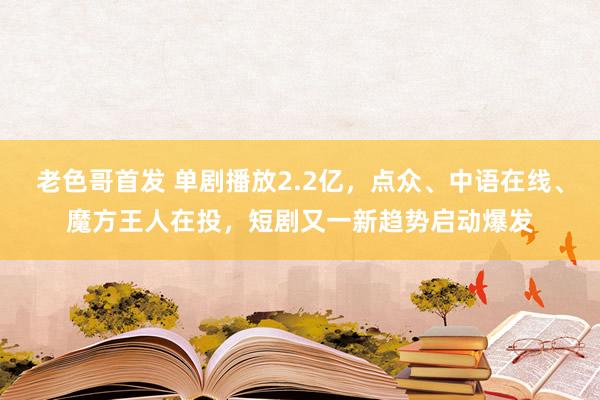 老色哥首发 单剧播放2.2亿，点众、中语在线、魔方王人在投，短剧又一新趋势启动爆发