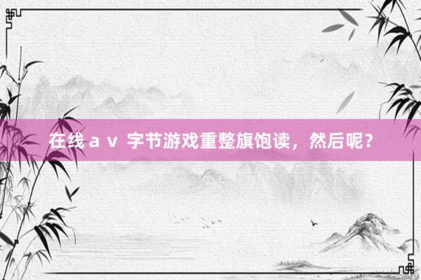 在线ａｖ 字节游戏重整旗饱读，然后呢？