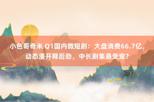 小色哥奇米 Q1国内微短剧：大盘消费66.7亿，动态漫开释后劲，中长剧集最受宠？
