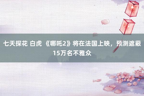 七天探花 白虎 《哪吒2》将在法国上映，预测遮蔽15万名不雅众