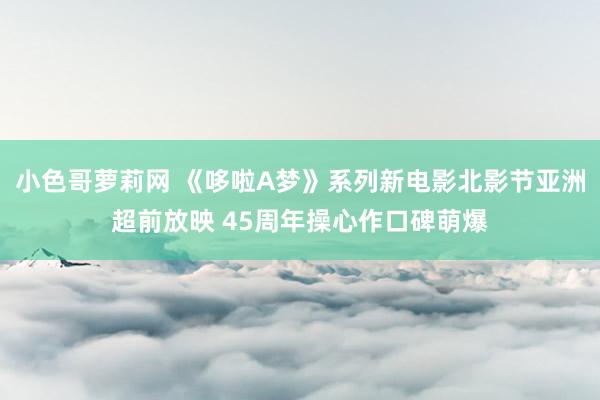 小色哥萝莉网 《哆啦A梦》系列新电影北影节亚洲超前放映 45周年操心作口碑萌爆