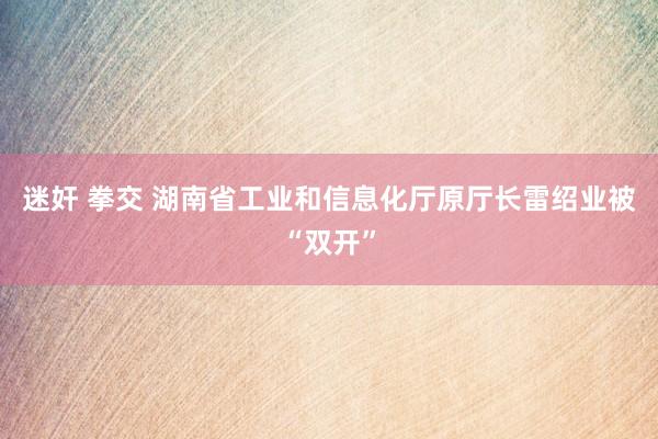 迷奸 拳交 湖南省工业和信息化厅原厅长雷绍业被“双开”