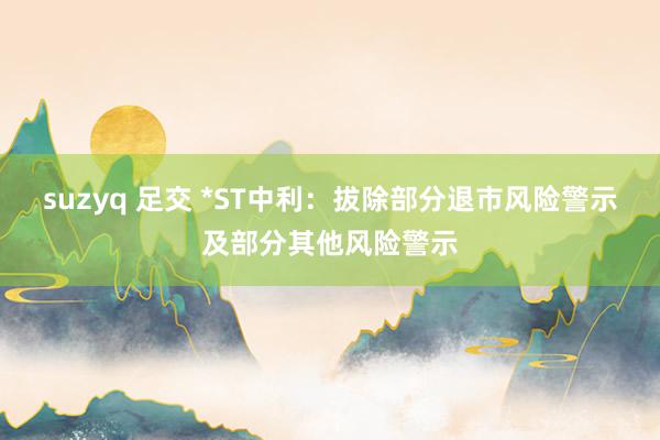 suzyq 足交 *ST中利：拔除部分退市风险警示及部分其他风险警示