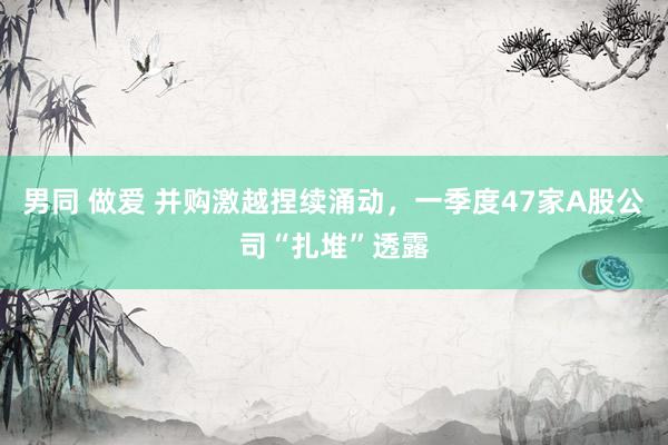 男同 做爱 并购激越捏续涌动，一季度47家A股公司“扎堆”透露