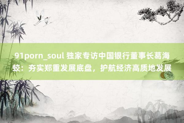 91porn_soul 独家专访中国银行董事长葛海蛟：夯实郑重发展底盘，护航经济高质地发展