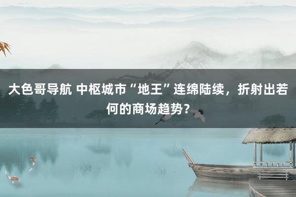 大色哥导航 中枢城市“地王”连绵陆续，折射出若何的商场趋势？