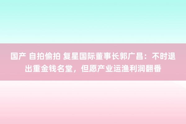 国产 自拍偷拍 复星国际董事长郭广昌：不时退出重金钱名堂，但愿产业运渔利润翻番