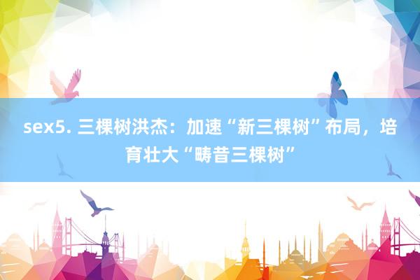 sex5. 三棵树洪杰：加速“新三棵树”布局，培育壮大“畴昔三棵树”