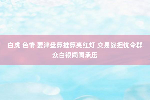 白虎 色情 要津盘算推算亮红灯 交易战担忧令群众白银阛阓承压