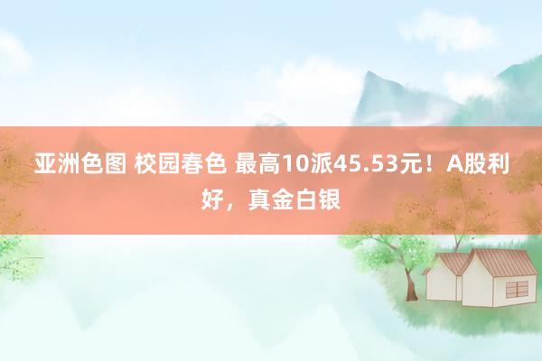 亚洲色图 校园春色 最高10派45.53元！A股利好，真金白银