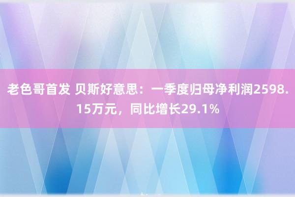 老色哥首发 贝斯好意思：一季度归母净利润2598.15万元，同比增长29.1%