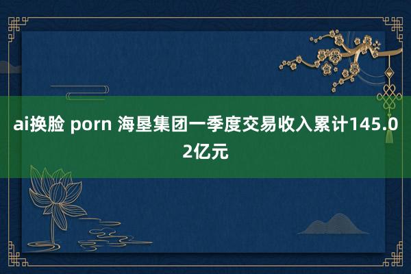 ai换脸 porn 海垦集团一季度交易收入累计145.02亿元