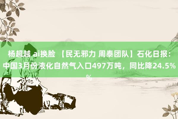 杨超越 ai换脸 【民无邪力 周泰团队】石化日报：中国3月份液化自然气入口497万吨，同比降24.5%