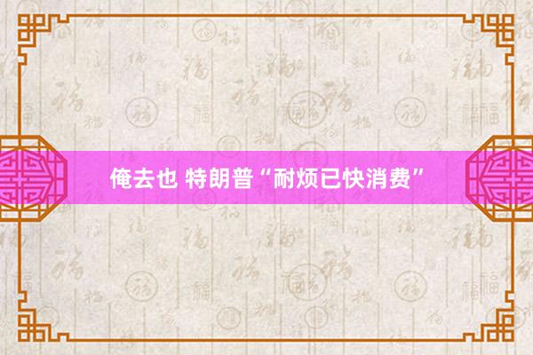 俺去也 特朗普“耐烦已快消费”