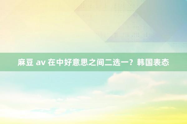 麻豆 av 在中好意思之间二选一？韩国表态