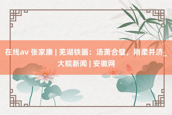 在线av 张家康 | 芜湖铁画：汤萧合璧，刚柔并济_大皖新闻 | 安徽网