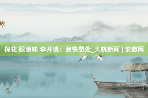 探花 眼睛妹 李开琥：我快慰处_大皖新闻 | 安徽网