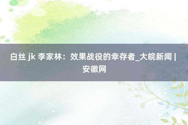 白丝 jk 李家林：效果战役的幸存者_大皖新闻 | 安徽网