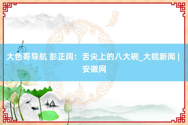 大色哥导航 彭正阔：舌尖上的八大碗_大皖新闻 | 安徽网
