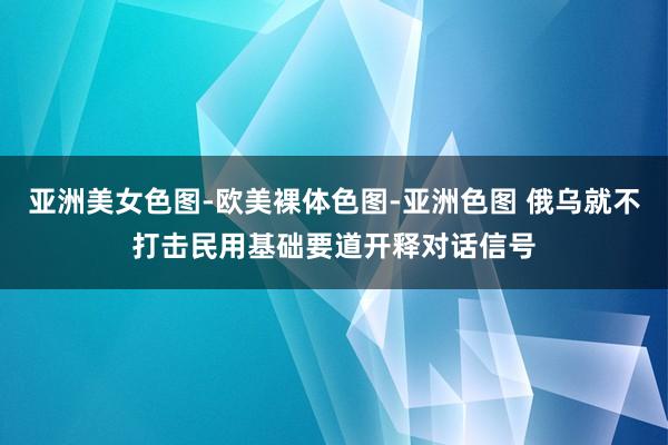 亚洲美女色图-欧美裸体色图-亚洲色图 俄乌就不打击民用基础要道开释对话信号