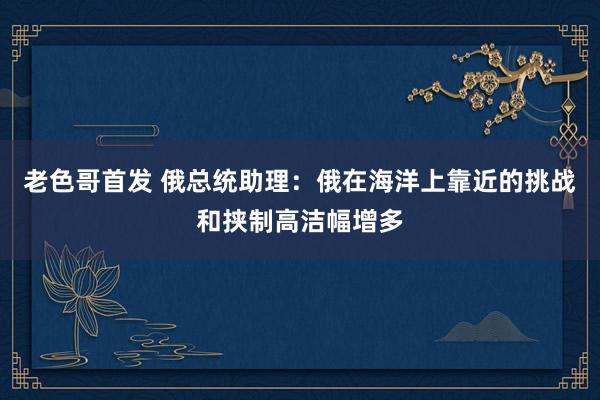 老色哥首发 俄总统助理：俄在海洋上靠近的挑战和挟制高洁幅增多
