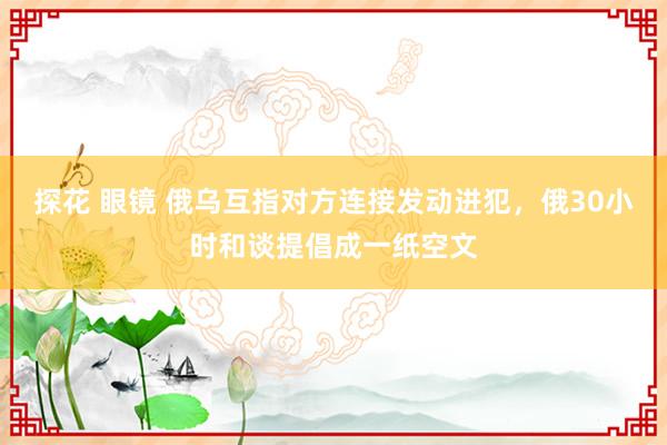 探花 眼镜 俄乌互指对方连接发动进犯，俄30小时和谈提倡成一纸空文