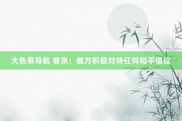 大色哥导航 普京：俄方积极对待任何和平倡议