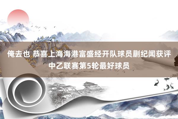 俺去也 恭喜上海海港富盛经开队球员蒯纪闻获评中乙联赛第5轮最好球员