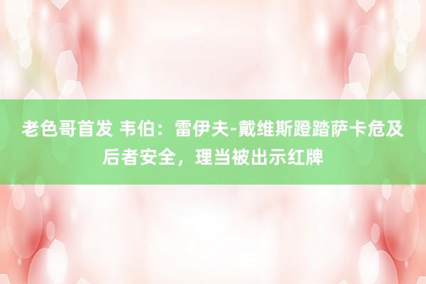 老色哥首发 韦伯：雷伊夫-戴维斯蹬踏萨卡危及后者安全，理当被出示红牌