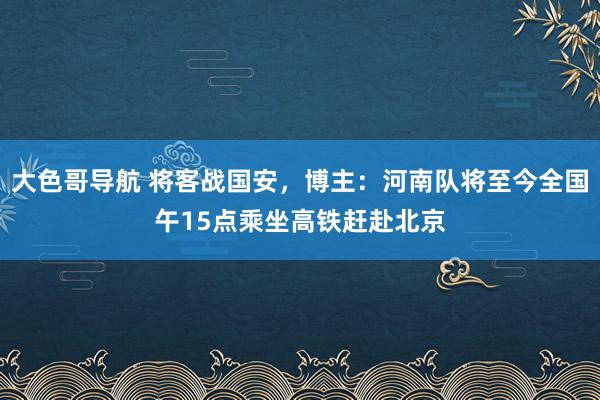 大色哥导航 将客战国安，博主：河南队将至今全国午15点乘坐高铁赶赴北京
