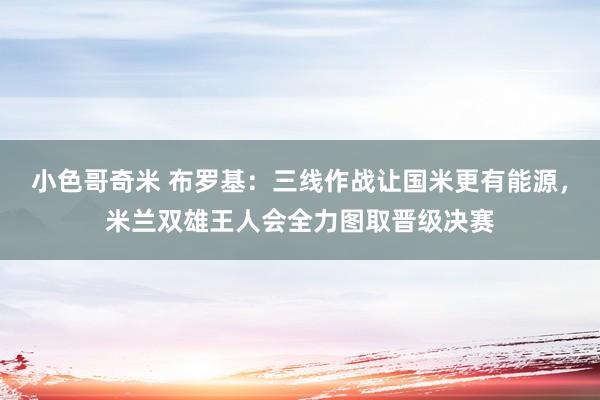 小色哥奇米 布罗基：三线作战让国米更有能源，米兰双雄王人会全力图取晋级决赛