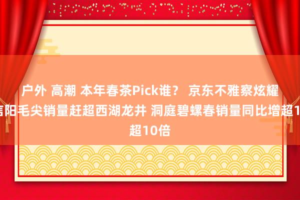 户外 高潮 本年春茶Pick谁？ 京东不雅察炫耀：信阳毛尖销量赶超西湖龙井 洞庭碧螺春销量同比增超10倍